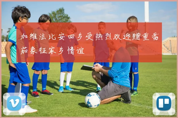 加维法比安回乡受热烈欢迎赠重番茄象征家乡情谊