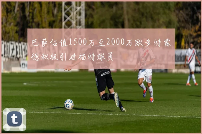 巴萨估值1500万至2000万欧多特蒙德积极引进福特球员