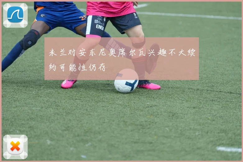 米兰对安东尼奥席尔瓦兴趣不大续约可能性仍存