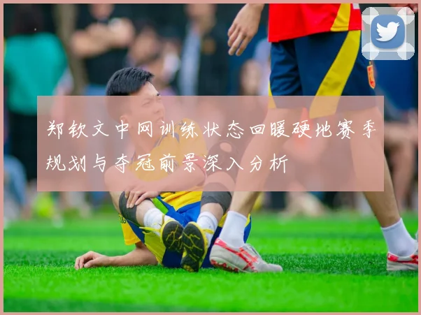 郑钦文中网训练状态回暖硬地赛季规划与夺冠前景深入分析