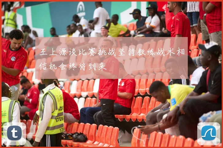 王上源谈比赛挑战坚持教练战术相信机会终将到来