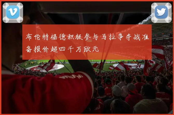 布伦特福德积极参与马拉争夺战准备报价超四千万欧元