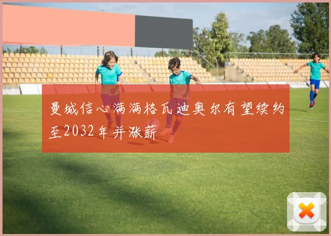 曼城信心满满格瓦迪奥尔有望续约至2032年并涨薪