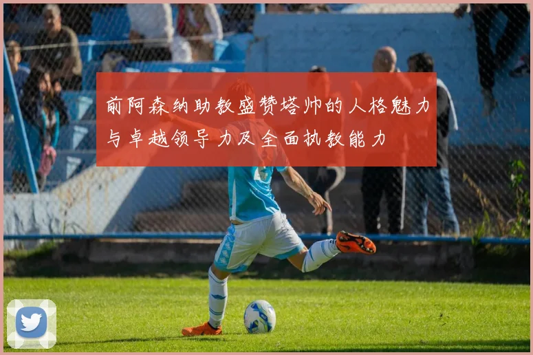 前阿森纳助教盛赞塔帅的人格魅力与卓越领导力及全面执教能力