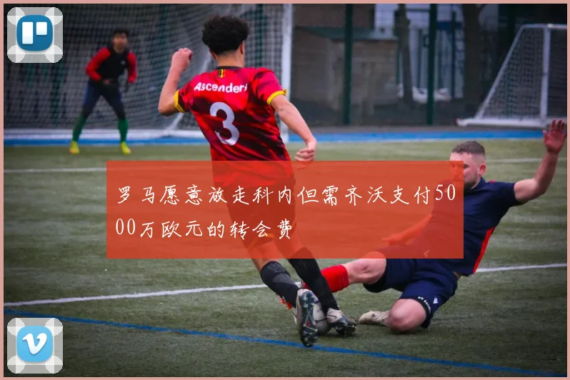 罗马愿意放走科内但需齐沃支付5000万欧元的转会费