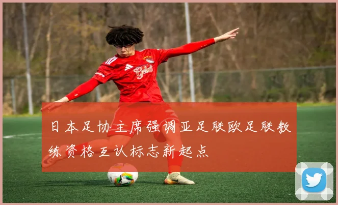 日本足协主席强调亚足联欧足联教练资格互认标志新起点