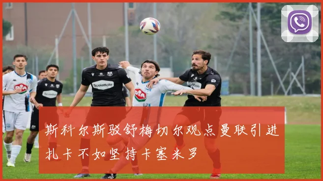 斯科尔斯驳舒梅切尔观点曼联引进扎卡不如坚持卡塞米罗