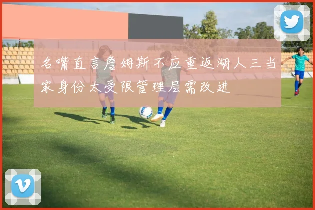 名嘴直言詹姆斯不应重返湖人三当家身份太受限管理层需改进