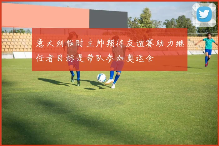 意大利临时主帅期待友谊赛助力继任者目标是带队参加奥运会
