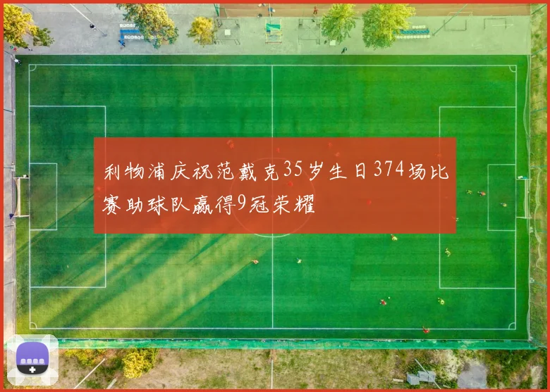 利物浦庆祝范戴克35岁生日374场比赛助球队赢得9冠荣耀