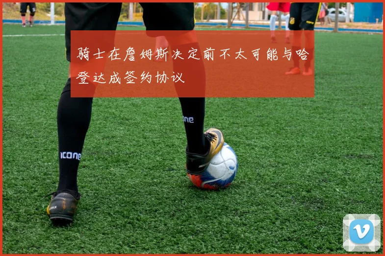 骑士在詹姆斯决定前不太可能与哈登达成签约协议