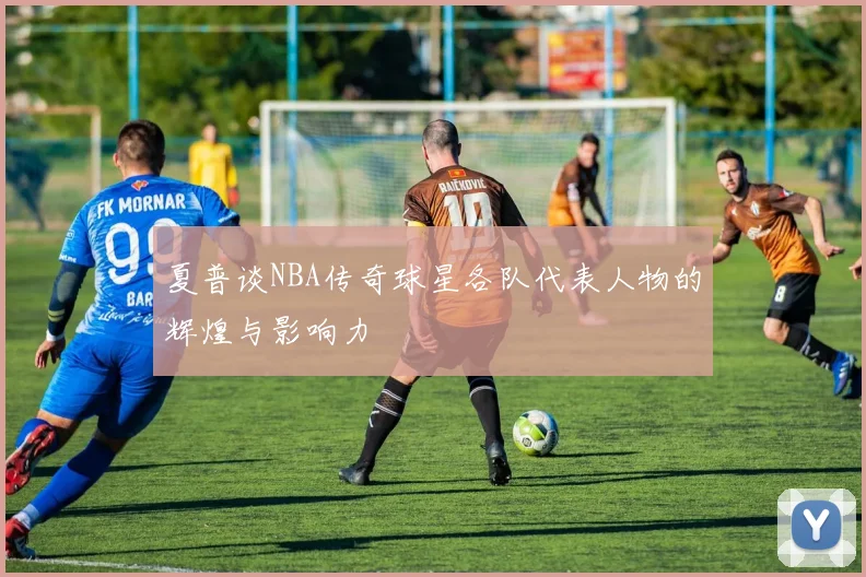 夏普谈NBA传奇球星各队代表人物的辉煌与影响力